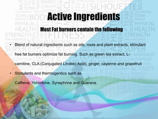 Active Ingredients
Most Fat burners contain the following
• Blend of natural ingredients such as oils, roots and plant extracts, stimulant
free fat burners optimize fat burning. Such as green tea extract, Lcarnitine, CLA (Conjugated Linoleic Acid), ginger, cayenne and grapefruit
• Stimulants and thermogentics such as
Caffeine, Yohimbine, Synephrine and Guarana.

 