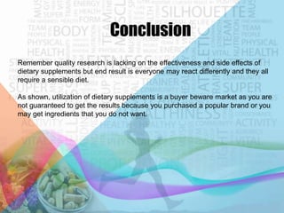 Conclusion
Remember quality research is lacking on the effectiveness and side effects of
dietary supplements but end result is everyone may react differently and they all
require a sensible diet.
As shown, utilization of dietary supplements is a buyer beware market as you are
not guaranteed to get the results because you purchased a popular brand or you
may get ingredients that you do not want.

 