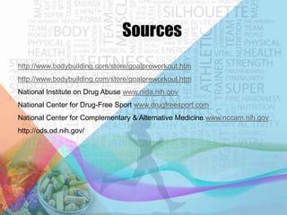 Sources
http://www.bodybuilding.com/store/goalpreworkout.htm
http://www.bodybuilding.com/store/goalpreworkout.htm
National Institute on Drug Abuse www.nida.nih.gov
National Center for Drug-Free Sport www.drugfreesport.com

National Center for Complementary & Alternative Medicine www.nccam.nih.gov
http://ods.od.nih.gov/

 