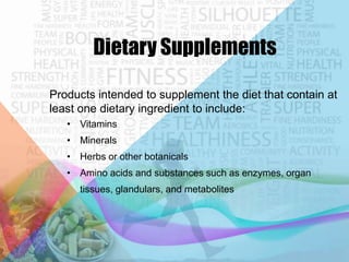 Dietary Supplements
Products intended to supplement the diet that contain at
least one dietary ingredient to include:
• Vitamins
• Minerals
• Herbs or other botanicals

• Amino acids and substances such as enzymes, organ
tissues, glandulars, and metabolites

 