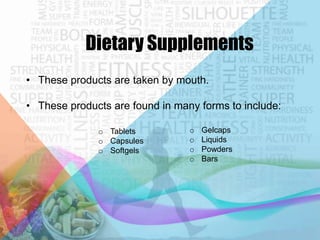 Dietary Supplements
• These products are taken by mouth.
• These products are found in many forms to include:
o Tablets
o Capsules
o Softgels

o
o
o
o

Gelcaps
Liquids
Powders
Bars

 