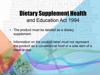 Dietary Supplement Health
and Education Act 1994
• The product must be labeled as a dietary
supplement.
• Information on the product label must not represent
the product as a conventional food or a sole item of a
meal or diet.

 