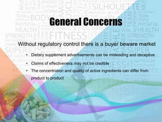 General Concerns
Without regulatory control there is a buyer beware market
• Dietary supplement advertisements can be misleading and deceptive
• Claims of effectiveness may not be credible
• The concentration and quality of active ingredients can differ from
product to product

 