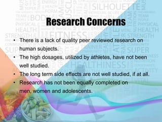 Research Concerns
• There is a lack of quality peer reviewed research on
human subjects.
• The high dosages, utilized by athletes, have not been

well studied.
• The long term side effects are not well studied, if at all.
• Research has not been equally completed on
men, women and adolescents.

 