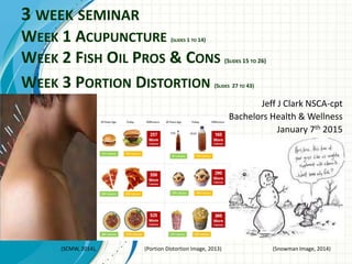 3 WEEK SEMINAR
WEEK 1 ACUPUNCTURE (SLIDES 1 TO 14)
WEEK 2 FISH OIL PROS & CONS (SLIDES 15 TO 26)
WEEK 3 PORTION DISTORTION (SLIDES 27 TO 43)
Jeff J Clark NSCA-cpt
Bachelors Health & Wellness
January 7th 2015
(SCMW, 2014), (Portion Distortion Image, 2013) (Snowman Image, 2014)
 