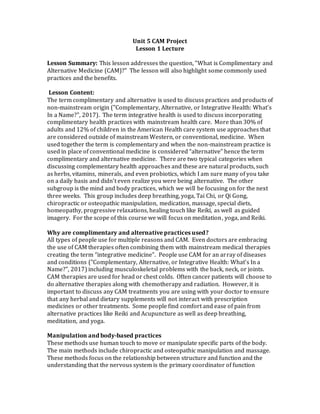 Unit 5 CAM Project
Lesson 1 Lecture
Lesson Summary: This lesson addresses the question, "What is Complimentary and
Alternative Medicine (CAM)?” The lesson will also highlight some commonly used
practices and the benefits.
Lesson Content:
The term complimentary and alternative is used to discuss practices and products of
non-mainstream origin ("Complementary, Alternative, or Integrative Health: What’s
In a Name?", 2017). The term integrative health is used to discuss incorporating
complimentary health practices with mainstream health care. More than 30% of
adults and 12% of children in the American Health care system use approaches that
are considered outside of mainstream Western, or conventional, medicine. When
used together the term is complementary and when the non-mainstream practice is
used in place of conventional medicine is considered “alternative” hence the term
complimentary and alternative medicine. There are two typical categories when
discussing complementary health approaches and these are natural products, such
as herbs, vitamins, minerals, and even probiotics, which I am sure many of you take
on a daily basis and didn’t even realize you were being alternative. The other
subgroup is the mind and body practices, which we will be focusing on for the next
three weeks. This group includes deep breathing, yoga, Tai Chi, or Qi Gong,
chiropractic or osteopathic manipulation, medication, massage, special diets,
homeopathy, progressive relaxations, healing touch like Reiki, as well as guided
imagery. For the scope of this course we will focus on meditation, yoga, and Reiki.
Why are complimentary and alternative practices used?
All types of people use for multiple reasons and CAM. Even doctors are embracing
the use of CAM therapies often combining them with mainstream medical therapies
creating the term “integrative medicine”. People use CAM for an array of diseases
and conditions ("Complementary, Alternative, or Integrative Health: What’s In a
Name?", 2017) including musculoskeletal problems with the back, neck, or joints.
CAM therapies are used for head or chest colds. Often cancer patients will choose to
do alternative therapies along with chemotherapy and radiation. However, it is
important to discuss any CAM treatments you are using with your doctor to ensure
that any herbal and dietary supplements will not interact with prescription
medicines or other treatments. Some people find comfort and ease of pain from
alternative practices like Reiki and Acupuncture as well as deep breathing,
meditation, and yoga.
Manipulation and body-based practices
These methods use human touch to move or manipulate specific parts of the body.
The main methods include chiropractic and osteopathic manipulation and massage.
These methods focus on the relationship between structure and function and the
understanding that the nervous system is the primary coordinator of function
 