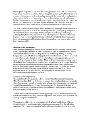 the adoption of specific bodily postures widely practiced for health and relaxation.”
Yoga means “union” in Sanskrit, which is thought in many yoga traditions to refer to
a union of the mind and body, union of a person with the universal, as well as union
of a person with his or her true nature. Yoga and meditation are related because
both techniques use progressive relaxation. Some types of meditation are based on
classic yoga meditation techniques. Yoga teaches that the systematic practice of
yoga enhances prana (life force) and balances energies in the body and mind.
The most common form of yoga in North America is Hatha yoga, which consists of a
set of physical poses, or asanas and breathing exercises (pranayama), designed to
stabilize and balance life energy. The major styles of hatha yoga are Iyengar,
Ashtanga, Vini, Kundalini, and Kikram yoga. I have provided in your packet some
beginner yoga poses for you to check out and try. Remember to never push your
body into an uncomfortable position. Listen to your body and only go where your
body is comfortable.
Benefits of the techniques
Mind body practices help to reduce stress. When someone becomes stressed they
have a physiological reaction to stress knows as the fight or flight response, which
can manifest in many forms creating imbalance in the body leading to anxiety,
fatigue, illness, etc. Meditation and yoga help to relax the mind and the body to find
a place of inner calm. Scientists have conducted research supporting the use of
mind body practices and their benefits. Mind-body practices are now being used in
clinical practices because these practices can reduce long-term stress and therefore
reduce immunosuppression and damaging stress hormones that contribute to
disease. Incorporating mind-body techniques into your life can make you a more
effective professional because you will have less emotional reactivity, better
cognitive focus, more rapid recovery following high-stress situation, and the
increased ability to resolve role conflicts.
Example of clinical practices:
*Dr. Dean Ornish’s program now offered at many hospitals around the country.
*Mindfulness-Based-Stress-Reduction programs likewise offered at many hospitals.
*Specific exemplary models of care include: a Place…of wellness at the University of
Texas MD Anderson Cancer Center; the new Institute for Health and Healing at
Abbott Northwesters Hospital; and the Stanford Center for Integrative Medicine in
the Stanford University Hospital.
There is a substantial body of research supporting the use of meditation for a wide
variety of conditions including benefits for patients with chronic pain, hypertension,
anxiety, and generalized stress.
There are several theories of how yoga positively affects health. Some of these
include the role of social support, the placebo response, as well as the relaxation
response. The research on yoga is of high quality methodologically, but in recent
 