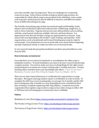 years the scientific rigor has improved. There are challenges for conducting
research on yoga. Some of these include sorting out which yoga practices are
responsible for which effects, yoga is personalized to the individual, some results,
such as greater spiritual peace, may be difficult to measure, and different studies
focus on different techniques in yoga.
The benefits of practicing yoga include increased strength and flexibility, better
balance and coordination, improved cardiovascular conditioning, weight loss, as
well as stress reduction. Yoga has also proven uses with problems such as asthma,
arthritis, carpel tunnel syndrome, multiple sclerosis, and heart disease. It is
important to note that not all styles of yoga are appropriate for everyone. Yoga
classes will vary depending on the teacher’s style, training, and expertise. Some
yoga practices, such as headstands and forward bending poses may be risky for
some people. If on medications be sure to check with your doctor before beginning
any type of physical activity to make sure there are no increased risks.
In one research study the group that meditated saw their annual healthcare costs
drop by 28%.
How to become an instructor
Currently there are no universal standards or accreditations for either yoga or
meditation teachers. To teach meditation you want to do your research and develop
a regular practice. You want to make sure you are doing things for the right reason
and participate in an immersive teacher training with a credible instructor. Practice
teaching others and then share your knowledge with others ("How To Become A
Meditation Teacher (And Why It May Be Simpler Than You Think)", 2017).
There are no state required licensure or certification for yoga teachers or yoga
therapies. Most gyms and yoga studios require a certification in order to teach. To
complete the 200-hour course training takes on average 3 to 5 months and the 500-
hour training may take 6 months to a year depending on your commitment level.
Once training is complete registering with Yoga Alliance, a national non-profit
organization that registers yoga teachers using various styles of yoga at either 200
or 500 hour level of training gives an instructor more credibility.
Videos:
Meditation (1 min 50sec) https://www.youtube.com/watch?v=uhnkyrGr1hw
The Practice of Yoga (3 min 57sec) https://nccih.nih.gov/video/yoga-practice
The Science of Yoga (9 min 43sec) https://nccih.nih.gov/video/yoga-science
 
