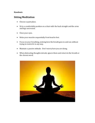 Handouts
Sitting Meditation
 Choose a quiet place.
 Sit in a comfortable position on a chair with the back straight and the arms
and legs uncrossed.
 Close your eyes.
 Relax your muscles sequentially from head to feet.
 Focus on your breathing, noticing how the breath goes in and out, without
trying to control it in any way.
 Maintain a passive attitude. Don’t worry how you are doing.
 When distracting thoughts intrude, ignore them and return to the breath or
the chosen word.
 