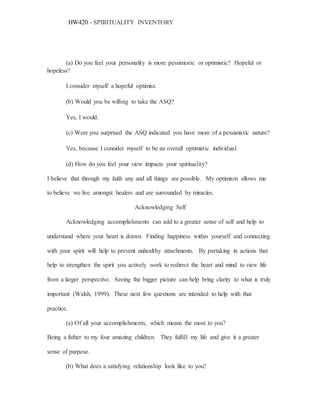 HW420 - SPIRITUALITY INVENTORY
(a) Do you feel your personality is more pessimistic or optimistic? Hopeful or
hopeless?
I consider myself a hopeful optimist.
(b) Would you be willing to take the ASQ?
Yes, I would.
(c) Were you surprised the ASQ indicated you have more of a pessimistic nature?
Yes, because I consider myself to be an overall optimistic individual.
(d) How do you feel your view impacts your spirituality?
I believe that through my faith any and all things are possible. My optimism allows me
to believe we live amongst healers and are surrounded by miracles.
Acknowledging Self
Acknowledging accomplishments can add to a greater sense of self and help to
understand where your heart is drawn. Finding happiness within yourself and connecting
with your spirit will help to prevent unhealthy attachments. By partaking in actions that
help to strengthen the spirit you actively work to redirect the heart and mind to view life
from a larger perspective. Seeing the bigger picture can help bring clarity to what is truly
important (Walsh, 1999). These next few questions are intended to help with that
practice.
(a) Of all your accomplishments, which means the most to you?
Being a father to my four amazing children. They fulfill my life and give it a greater
sense of purpose.
(b) What does a satisfying relationship look like to you?
 
