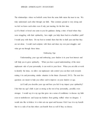 HW420 - SPIRITUALITY INVENTORY
The relationships where we both/all come from the same faith mean the most to me. We
truly understand each other through our faith. That common ground is very strong and
we feel we know each other even if only just meeting for the first time.
(c) If a friend or loved one came to you for guidance during a time of need where they
were struggling with their spirituality, how might you help them back to a healthier path?
I would pray with them. Do my best to remind them that this to shall pass and that they
are not alone. I would read scripture with them and share my own past struggles and
what got me through those times.
Embracing Ego
Understanding your ego and embracing your shadow is in your best interest and
will help you to grow spiritually. When you have a good understanding of the more
unpleasant side of your personality it can work in your favor. When you are able or work
to identify the times, we allow our unpleasant side control you can then work towards
reining it in and preventing similar situation in the future (Seaward, 2013). The next few
questions are meant to help you reflect and to improve on your shadow or ego.
(a) Could you describe your ego and how you feel it my impact your spirituality?
I feel that my ego’s faith is just as strong as the rest of my personality, possibly even
stronger. I would say it is my ego that gives me a sense of confidence to discuss my faith
even to nonbelievers and keeps my feathers from getting ruffled when we disagree. I
would also like to believe it is what sets me apart and because I feel I use it to my benefit
that it is a side of me that others can benefit from as well if they so choose.
 