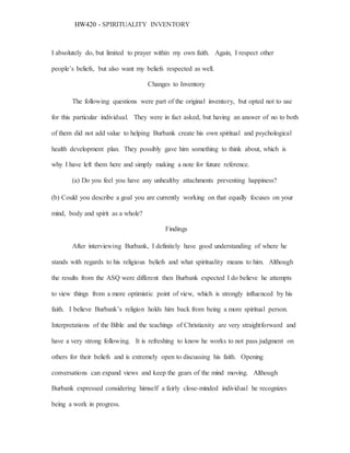 HW420 - SPIRITUALITY INVENTORY
I absolutely do, but limited to prayer within my own faith. Again, I respect other
people’s beliefs, but also want my beliefs respected as well.
Changes to Inventory
The following questions were part of the original inventory, but opted not to use
for this particular individual. They were in fact asked, but having an answer of no to both
of them did not add value to helping Burbank create his own spiritual and psychological
health development plan. They possibly gave him something to think about, which is
why I have left them here and simply making a note for future reference.
(a) Do you feel you have any unhealthy attachments preventing happiness?
(b) Could you describe a goal you are currently working on that equally focuses on your
mind, body and spirit as a whole?
Findings
After interviewing Burbank, I definitely have good understanding of where he
stands with regards to his religious beliefs and what spirituality means to him. Although
the results from the ASQ were different then Burbank expected I do believe he attempts
to view things from a more optimistic point of view, which is strongly influenced by his
faith. I believe Burbank’s religion holds him back from being a more spiritual person.
Interpretations of the Bible and the teachings of Christianity are very straightforward and
have a very strong following. It is refreshing to know he works to not pass judgment on
others for their beliefs and is extremely open to discussing his faith. Opening
conversations can expand views and keep the gears of the mind moving. Although
Burbank expressed considering himself a fairly close-minded individual he recognizes
being a work in progress.
 