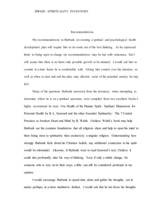 HW420 - SPIRITUALITY INVENTORY
Recommendations
My recommendations to Burbank on creating a spiritual and psychological health
development plan will require him to do some out of the box thinking. As he expressed
limits to being open to change my recommendations may be met with reluctance, but I
will assure him there is no harm only possible growth to be attained. I would ask him to
commit to a time frame he is comfortable with. Giving him control over the duration, as
well as when to start and end the plan, may alleviate some of the potential anxiety he may
feel.
Many of the questions Burbank answered from the inventory, when attempting to
determine where he is on a spiritual spectrum, were compiled from two excellent books I
highly recommend he read. One Health of the Human Spirit: Spiritual Dimensions for
Personal Health by B. L. Seaward and the other Essential Spirituality: The 7 Central
Practices to Awaken Heart and Mind by R. Walsh. I believe Walsh’s book may help
Burbank see the common foundations that all religions share and help to open his mind to
there being more to spirituality then exclusively a singular religion. Understanding how
strongly Burbank feels about his Christian beliefs, any additional connection to his spirit
would be substantial. Likewise, if Burbank were to read Seaward’s text, I believe it
could also profoundly alter his way of thinking. Even if only a subtle change, for
someone who is very set in their ways, a little can still be considered profound in my
opinion.
I would encourage Burbank to spend time alone and gather his thoughts, out in
nature perhaps, in a more meditative fashion. I would ask that he not focus his thoughts
 