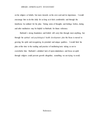 HW420 - SPIRITUALITY INVENTORY
on his religion or beliefs, but more inwards on his own soul and its importance. I would
encourage him to do this daily for as long as it feels comfortable and through the
timeframe he outlined for his plan. Taking notes of thoughts and feelings before, during
and after meditation may be helpful to Burbank for future reference.
Burbank’s strong foundation and beliefs will carry him through most anything, but
through his spiritual and psychological health development plan the focus is moved to
growing his spirit and recognizing its potential and unique qualities. I would limit his
plan at this time to the reading and practice of meditating/note taking as not to
overwhelm him. Burbank’s admitted lack of open-mindedness and focus on spirit
through religion could prevent growth altogether, something we are trying to avoid.
References
 