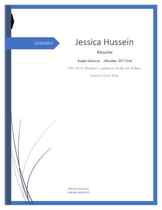 12/20/2017 Jessica Hussein
Resume
Kaplan University – December 2017 Term
HW 499-01: Bachelor’s Capstone in Health and Wellness
Professor Earon Davis
Jessica Hussein
KAPLAN UNIVERISTY
 
