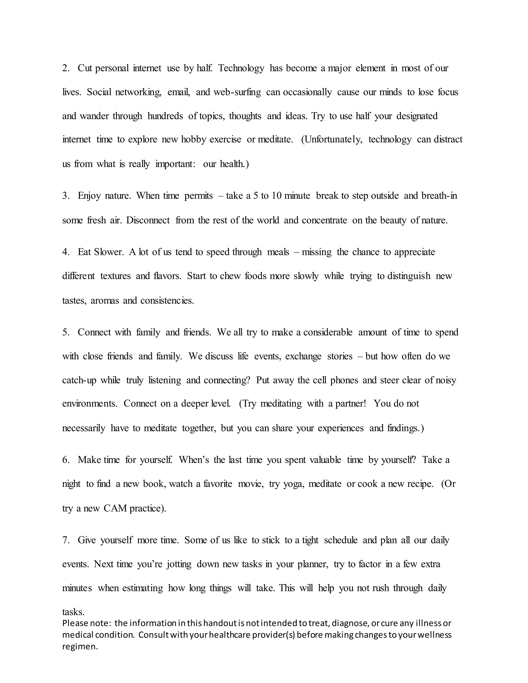 Please note: the informationinthishandoutisnotintendedtotreat,diagnose,orcure any illnessor
medical condition. Consultwithyourhealthcare provider(s) before makingchangestoyourwellness
regimen.
2. Cut personal internet use by half. Technology has become a major element in most of our
lives. Social networking, email, and web-surfing can occasionally cause our minds to lose focus
and wander through hundreds of topics, thoughts and ideas. Try to use half your designated
internet time to explore new hobby exercise or meditate. (Unfortunately, technology can distract
us from what is really important: our health.)
3. Enjoy nature. When time permits – take a 5 to 10 minute break to step outside and breath-in
some fresh air. Disconnect from the rest of the world and concentrate on the beauty of nature.
4. Eat Slower. A lot of us tend to speed through meals – missing the chance to appreciate
different textures and flavors. Start to chew foods more slowly while trying to distinguish new
tastes, aromas and consistencies.
5. Connect with family and friends. We all try to make a considerable amount of time to spend
with close friends and family. We discuss life events, exchange stories – but how often do we
catch-up while truly listening and connecting? Put away the cell phones and steer clear of noisy
environments. Connect on a deeper level. (Try meditating with a partner! You do not
necessarily have to meditate together, but you can share your experiences and findings.)
6. Make time for yourself. When’s the last time you spent valuable time by yourself? Take a
night to find a new book, watch a favorite movie, try yoga, meditate or cook a new recipe. (Or
try a new CAM practice).
7. Give yourself more time. Some of us like to stick to a tight schedule and plan all our daily
events. Next time you’re jotting down new tasks in your planner, try to factor in a few extra
minutes when estimating how long things will take. This will help you not rush through daily
tasks.
 