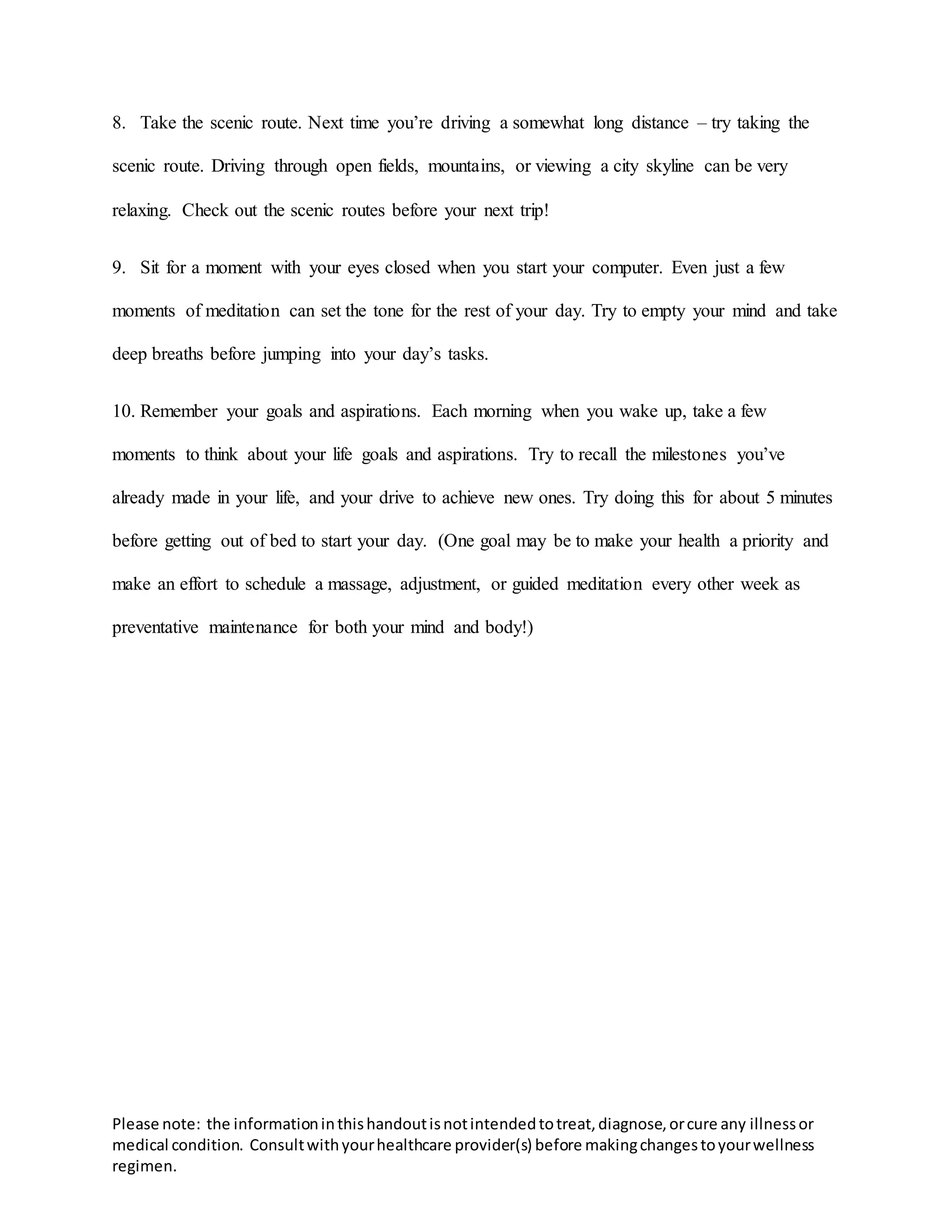 Please note: the informationinthishandoutisnotintendedtotreat,diagnose,orcure any illnessor
medical condition. Consultwithyourhealthcare provider(s) before makingchangestoyourwellness
regimen.
8. Take the scenic route. Next time you’re driving a somewhat long distance – try taking the
scenic route. Driving through open fields, mountains, or viewing a city skyline can be very
relaxing. Check out the scenic routes before your next trip!
9. Sit for a moment with your eyes closed when you start your computer. Even just a few
moments of meditation can set the tone for the rest of your day. Try to empty your mind and take
deep breaths before jumping into your day’s tasks.
10. Remember your goals and aspirations. Each morning when you wake up, take a few
moments to think about your life goals and aspirations. Try to recall the milestones you’ve
already made in your life, and your drive to achieve new ones. Try doing this for about 5 minutes
before getting out of bed to start your day. (One goal may be to make your health a priority and
make an effort to schedule a massage, adjustment, or guided meditation every other week as
preventative maintenance for both your mind and body!)
 