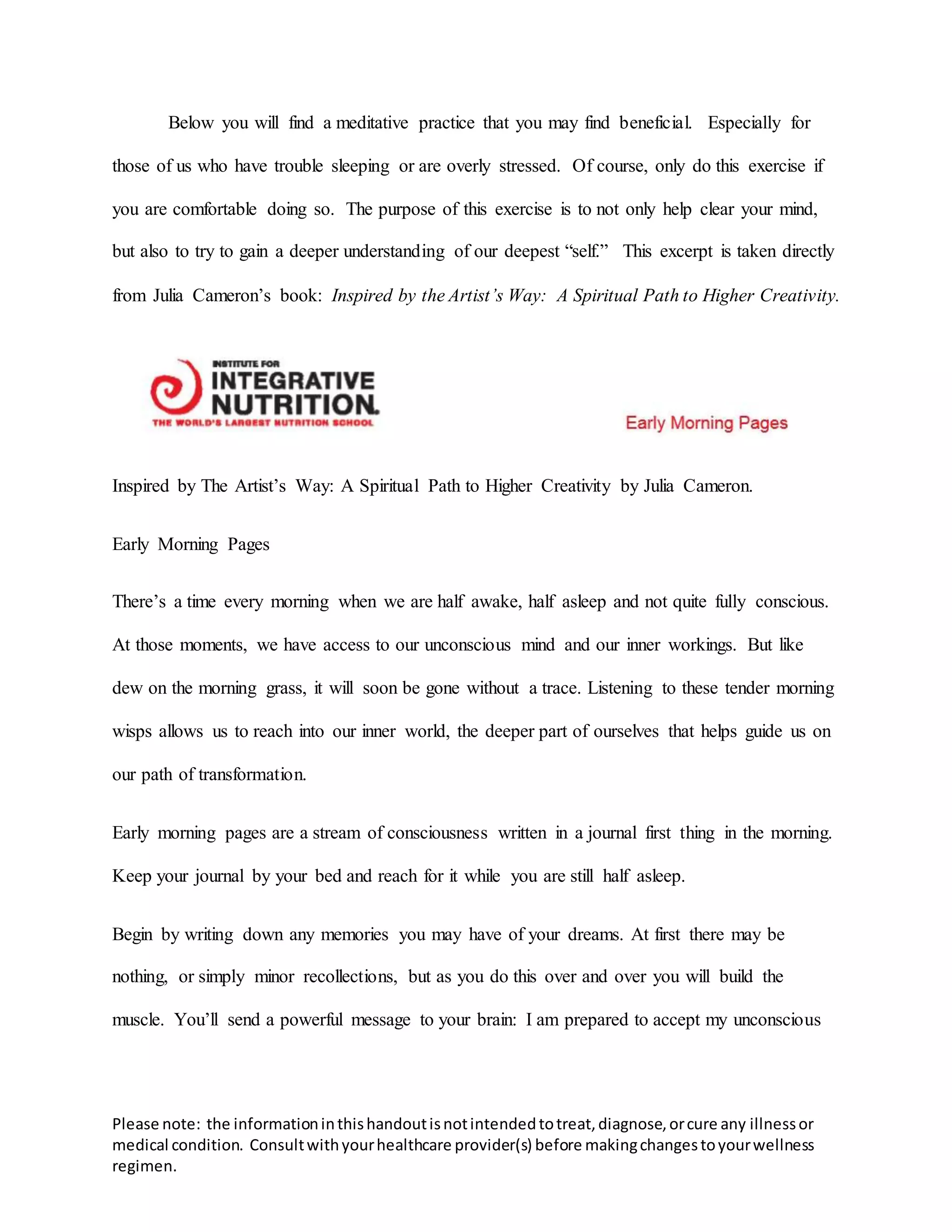 Please note: the informationinthishandoutisnotintendedtotreat,diagnose,orcure any illnessor
medical condition. Consultwithyourhealthcare provider(s) before makingchangestoyourwellness
regimen.
Below you will find a meditative practice that you may find beneficial. Especially for
those of us who have trouble sleeping or are overly stressed. Of course, only do this exercise if
you are comfortable doing so. The purpose of this exercise is to not only help clear your mind,
but also to try to gain a deeper understanding of our deepest “self.” This excerpt is taken directly
from Julia Cameron’s book: Inspired by the Artist’s Way: A Spiritual Path to Higher Creativity.
Inspired by The Artist’s Way: A Spiritual Path to Higher Creativity by Julia Cameron.
Early Morning Pages
There’s a time every morning when we are half awake, half asleep and not quite fully conscious.
At those moments, we have access to our unconscious mind and our inner workings. But like
dew on the morning grass, it will soon be gone without a trace. Listening to these tender morning
wisps allows us to reach into our inner world, the deeper part of ourselves that helps guide us on
our path of transformation.
Early morning pages are a stream of consciousness written in a journal first thing in the morning.
Keep your journal by your bed and reach for it while you are still half asleep.
Begin by writing down any memories you may have of your dreams. At first there may be
nothing, or simply minor recollections, but as you do this over and over you will build the
muscle. You’ll send a powerful message to your brain: I am prepared to accept my unconscious
 
