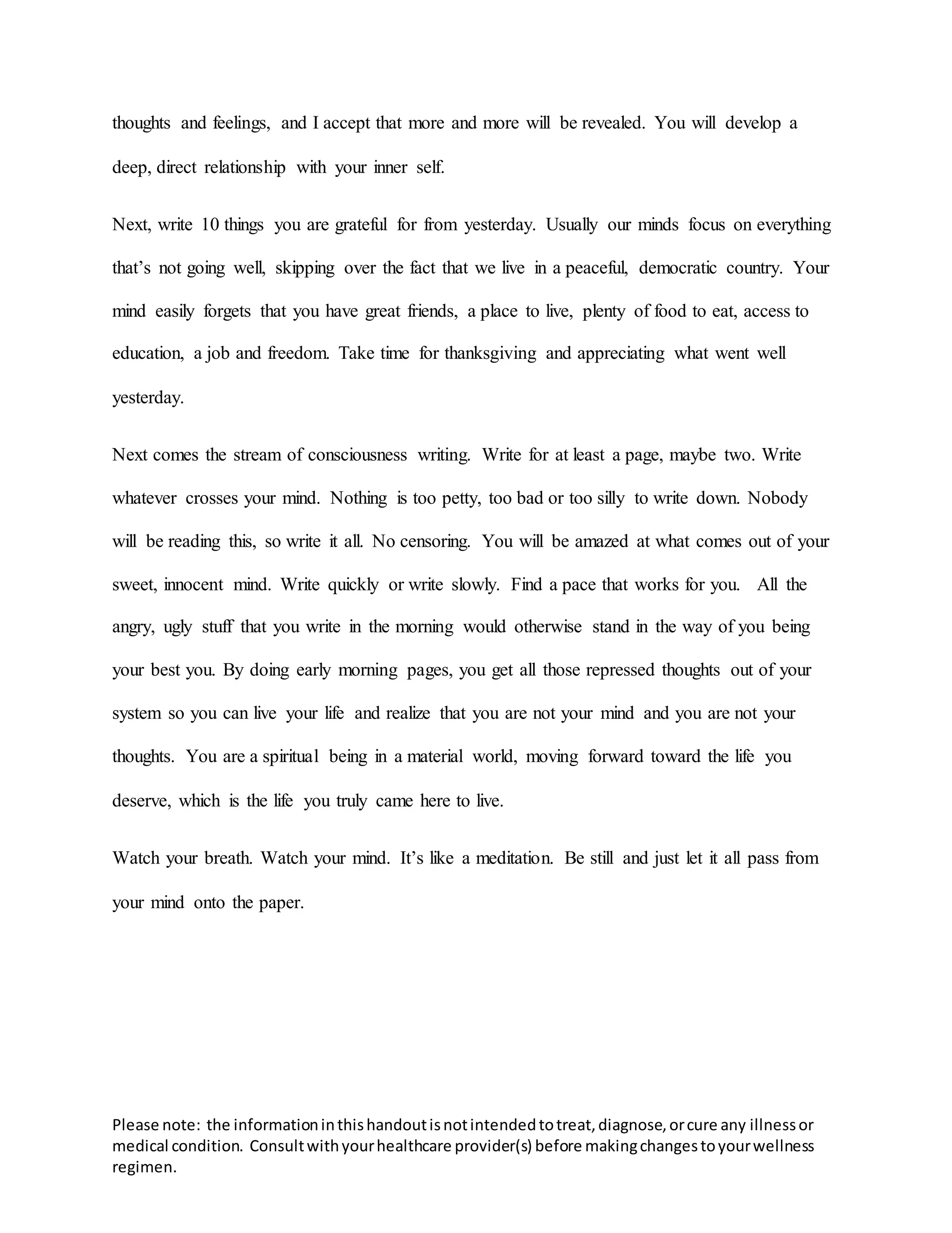 Please note: the informationinthishandoutisnotintendedtotreat,diagnose,orcure any illnessor
medical condition. Consultwithyourhealthcare provider(s) before makingchangestoyourwellness
regimen.
thoughts and feelings, and I accept that more and more will be revealed. You will develop a
deep, direct relationship with your inner self.
Next, write 10 things you are grateful for from yesterday. Usually our minds focus on everything
that’s not going well, skipping over the fact that we live in a peaceful, democratic country. Your
mind easily forgets that you have great friends, a place to live, plenty of food to eat, access to
education, a job and freedom. Take time for thanksgiving and appreciating what went well
yesterday.
Next comes the stream of consciousness writing. Write for at least a page, maybe two. Write
whatever crosses your mind. Nothing is too petty, too bad or too silly to write down. Nobody
will be reading this, so write it all. No censoring. You will be amazed at what comes out of your
sweet, innocent mind. Write quickly or write slowly. Find a pace that works for you. All the
angry, ugly stuff that you write in the morning would otherwise stand in the way of you being
your best you. By doing early morning pages, you get all those repressed thoughts out of your
system so you can live your life and realize that you are not your mind and you are not your
thoughts. You are a spiritual being in a material world, moving forward toward the life you
deserve, which is the life you truly came here to live.
Watch your breath. Watch your mind. It’s like a meditation. Be still and just let it all pass from
your mind onto the paper.
 