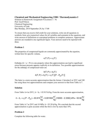 Chemical and Mechanical Engineering 2300 / Thermodynamics I 
Solution to Homework Assignment 4 (Lectures 1 - 9) 
Prof. Geoff Silcox 
Chemical Engineering 
University of Utah 
Due Monday, 2014 September 29, by 17:00 
To ensure that you receive full credit for your solutions, write out all equations in 
symbolic form, give numerical values for all variables and constants in the equations, and 
write answers to definitions or conceptual problems in complete sentences. Approximate 
answers are rounded to one significant figure. Your answers need to be reported with 
three. 
Problem 1 
The properties of compressed liquids are commonly approximated by the equation, 
written here for specific volume, 
v(T ,P )  vf (T ) 
Enthalpy (h = u + Pv) is one property where this approximation can lead to significant 
errors because pressure appears explicitly in its definition. Two possible approximations 
for the enthalpy of compressed water are 
 
h(T ,P ) h (T ) 
  
f 
   
h(T,P) h (T ) v (T ) P P (T ) 
f f sat 
The latter is a more accurate approximation than the former. Calculate h at 20C and 100 
bar using these two approximations and compare your answers to that from Table A-7. 
Solution 
From Table A-4 at 20C, h = hf = 83.915 kJ/kg. From the more accurate approximation, 
kJ m3 kJ 83 915 0 001002 10000 2 3392 kPa 93 92 
    
f f sat kg kg kg h  h  v P P  .  .  .  . 
From Table A-7 at 20C and 10 MPa, h = 93.28 kJ/kg. We conclude that the second 
approximation is quite accurate while the first is low by more than 10%. 
Problem 2 
Complete the following table for water. 
 