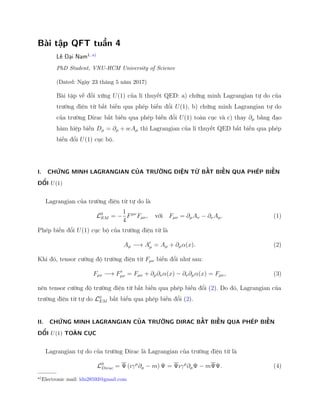 Bài tập QFT tuần 4
Lê Đại Nam1, a)
PhD Student, VNU-HCM University of Science
(Dated: Ngày 23 tháng 5 năm 2017)
Bài tập về đối xứng U(1) của lí thuyết QED: a) chứng minh Lagrangian tự do của
trường điện từ bất biến qua phép biến đổi U(1), b) chứng minh Lagrangian tự do
của trường Dirac bất biến qua phép biến đổi U(1) toàn cục và c) thay ∂µ bằng đạo
hàm hiệp biến Dµ = ∂µ + ıeAµ thì Lagrangian của lí thuyết QED bất biến qua phép
biến đổi U(1) cục bộ.
I. CHỨNG MINH LAGRANGIAN CỦA TRƯỜNG ĐIỆN TỪ BẤT BIẾN QUA PHÉP BIẾN
ĐỔI U(1)
Lagrangian của trường điện từ tự do là
L0
EM = −
1
4
Fµν
Fµν, với Fµν = ∂µAν − ∂νAµ. (1)
Phép biến đổi U(1) cục bộ của trường điện từ là
Aµ −→ Aµ = Aµ + ∂µα(x). (2)
Khi đó, tensor cường độ trường điện từ Fµν biến đổi như sau:
Fµν −→ Fµν = Fµν + ∂µ∂να(x) − ∂ν∂µα(x) = Fµν, (3)
nên tensor cường độ trường điện từ bất biến qua phép biến đổi (2). Do đó, Lagrangian của
trường điện từ tự do L0
EM bất biến qua phép biến đổi (2).
II. CHỨNG MINH LAGRANGIAN CỦA TRƯỜNG DIRAC BẤT BIẾN QUA PHÉP BIẾN
ĐỔI U(1) TOÀN CỤC
Lagrangian tự do của trường Dirac là Lagrangian của trường điện từ là
L0
Dirac = Ψ (ıγµ
∂µ − m) Ψ = Ψıγµ
∂µΨ − mΨΨ. (4)
a)
Electronic mail: ldn28593@gmail.com
 