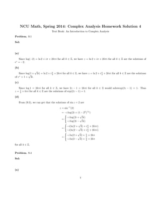NCU Math, Spring 2014: Complex Analysis Homework Solution 4
Text Book: An Introduction to Complex Analysis
Problem. 9.1
Sol:
(a)
Since log(−2) = ln 2 + iπ + 2kπi for all k ∈ Z, we have z = ln 2 + iπ + 2kπi for all k ∈ Z are the solutions of
ez
= −2.
(b)
Since log(1 +
√
3i) = ln 2 + iπ
3 + 2kπi for all k ∈ Z, we have z = ln 2 + iπ
3 + 2kπi for all k ∈ Z are the solutions
of ez
= 1 +
√
3i.
(c)
Since log 1 = 2kπi for all k ∈ Z, we have 2z − 1 = 2kπi for all k ∈ Z would solveexp(2z − 1) = 1. Thus
z = 1
2 + kπi for all k ∈ Z are the solutions of exp(2z − 1) = 1.
(d)
From (9.5), we can get that the solutions of sin z = 2 are
z = sin−1
(2)
= −i log(2i + (1 − 22
)
1/2
)
=
−i log(2i +
√
3i)
−i log(2i −
√
3i)
=
−i(ln(2 +
√
3) + iπ
2 + 2kπi)
−i(ln(2 −
√
3) + iπ
2 + 2kπi)
=
−i ln(2 +
√
3) + π
2 + 2kπ
−i ln(2 −
√
3) + π
2 + 2kπ
for all k ∈ Z.
Problem. 9.4
Sol:
(a)
1
 