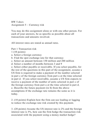 HW 5.docx
Assignment 5 – Currency risk
You may do this assignment alone or with one other person. For
each of your answers, be as specific as possible about all
transactions and amounts involved.
All interest rates are stated as annual rates.
Part 1 Transaction risk
1 (10 points)
a. Select a foreign currency
b. Find the spot exchange rate for that currency
c. Select an amount between 150 million and 200 million
d. Select a number of months between 3 and 9
e. Select either payable or receivable. If you select payable, for
the rest of the questions in this part of the assignment, assume a
US firm is required to make a payment of the number selected
in part c of the foreign currency from part a at the time selected
in part d. If you select receivable, assume a US firm expects to
receive a payment of the number of units selected in part c of
the foreign currency from part a at the time selected in part d.
e. Describe the future payment (in $) from the above
assumptions if the exchange rate remains the same as it is
today.
2. (10 points) Explain how the firm can use leading or lagging
to reduce the exchange rate risk created by this payment.
3. (20 points) Assume the US interest rate is 2% and the foreign
interest rate is 5%, how can the firm hedge the transaction risk
associated with the payment using a money market hedge?
 