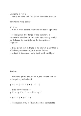 Compute n = p• q
compute n very easily:
n= p• q
n security foundation relies upon the
fact that given two large prime numbers, a
composite number (in this case n) can very easily
be deduced by multiplying the two primes
together
efficiently determining n’s prime factors
– In fact, it is considered a hard math problem!
Totient
very quickly calculated:
q 5 � = ( � �
q 5� = q 5�• � = q 5� • q 5�
= (� �
 