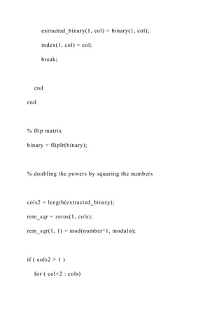 extracted_binary(1, col) = binary(1, col);
index(1, col) = col;
break;
end
end
% flip matrix
binary = fliplr(binary);
% doubling the powers by squaring the numbers
cols2 = length(extracted_binary);
rem_sqr = zeros(1, cols);
rem_sqr(1, 1) = mod(number^1, modulo);
if ( cols2 > 1 )
for ( col=2 : cols)
 