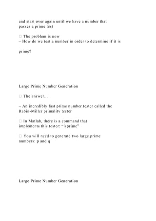 and start over again until we have a number that
passes a prime test
blem is now
– How do we test a number in order to determine if it is
prime?
Large Prime Number Generation
– An incredibly fast prime number tester called the
Rabin-Miller primality tester
at
implements this tester: “isprime”
numbers: p and q
Large Prime Number Generation
 