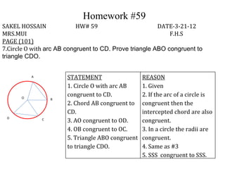 Homework #59
SAKEL HOSSAIN              HW# 59                       DATE-3-21-12
MRS.MUI                                                     F.H.S
PAGE (101)
7.Circle O with arc AB congruent to CD. Prove triangle ABO congruent to
triangle CDO.


          A            STATEMENT                   REASON
                       1. Circle O with arc AB     1. Given
      O
                       congruent to CD.            2. If the arc of a circle is
                  B
                       2. Chord AB congruent to    congruent then the
                       CD.                         intercepted chord are also
 D            C
                       3. AO congruent to OD.      congruent.
                       4. OB congruent to OC.      3. In a circle the radii are
                       5. Triangle ABO congruent   congruent.
                       to triangle CDO.            4. Same as #3
                                                   5. SSS congruent to SSS.
 