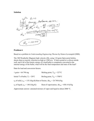 Solution 
Problem 6 
Based on a problem in Understanding Engineering Thermo by Octave Levenspiel (2000). 
The 300 Weatherby Magnum high velocity rifle, using 110 grain Spire point bullets, 
shoots them at muzzle velocities as high as 1200 m/s. If shot normal to a silicon nitride 
wall, and if all of the kinetic energy of a lead bullet is completely converted to the 
internal energy of the bullet, what will be the final temperature and state of the lead? 
Data for lead and conversion factors. 
1 grain = 64.798 mg Melting point, Tmp = 327C 
Initial T of bullet, T1 = 20C Boiling point, Tbp = 1700C 
cp of solid, cp,s = 135 J/(kg K) Heat of fusion, hfus = 24.740 kJ/kg 
cp of liquid, cp,l = 140 J/(kg K) Heat of vaporization, hvap = 850.14 kJ/kg 
Approximate answer: saturated mixture of vapor and liquid at about 2000 C. 
 