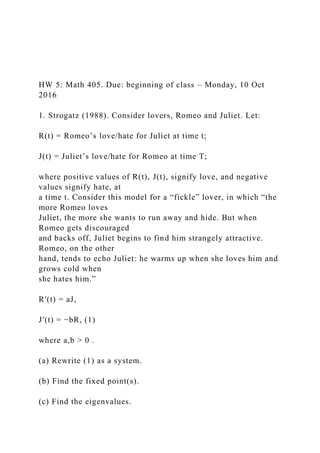 HW 5: Math 405. Due: beginning of class – Monday, 10 Oct
2016
1. Strogatz (1988). Consider lovers, Romeo and Juliet. Let:
R(t) = Romeo’s love/hate for Juliet at time t;
J(t) = Juliet’s love/hate for Romeo at time T;
where positive values of R(t), J(t), signify love, and negative
values signify hate, at
a time t. Consider this model for a “fickle” lover, in which “the
more Romeo loves
Juliet, the more she wants to run away and hide. But when
Romeo gets discouraged
and backs off, Juliet begins to find him strangely attractive.
Romeo, on the other
hand, tends to echo Juliet: he warms up when she loves him and
grows cold when
she hates him.”
R′(t) = aJ,
J′(t) = −bR, (1)
where a,b > 0 .
(a) Rewrite (1) as a system.
(b) Find the fixed point(s).
(c) Find the eigenvalues.
 