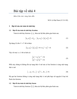 Bài tập về nhà 4
Môn Cấu trúc vùng bán dẫn
NCS: Lê Đại Nam (15 311 02)
1 Đại số của các toán tử sinh hủy
1.1 Đại số của toán tử sinh hủy fermion
Toán tử sinh hủy fermion †
ˆ ˆ,k k
a a thỏa các hệ thức phản giao hoán sau:
     † † †
,
, 0, , , .k k k k k k k k
a a a a a a   
   (1)
Áp dụng (1) cho k k  thì ta được
   † † 22 †
, , 0 0.k k k k k k
a a a a a a   (2)
Vậy với mọi 2n  thì ta luôn có:
† †2
2 2
† 2
,
0
0
.
k k k
n n
k
n
k
n
k
a a a
a a a 

 




(3)
Điều này chứng tỏ không tồn tại trạng thái vĩ mô nào có hai fermion ở cùng một trạng
thái vi mô
†
, 2, ~ ,0, 0k
n
k k
n a      . (4)
Hệ quả hai fermion không ở cùng một trạng thái vi mô phù hợp với nguyên lí loại trừ
Pauli cho fermion.
1.2 Đại số của toán tử sinh hủy boson
Toán tử sinh hủy fermion †ˆ ˆ,k k
b b thỏa các hệ thức phản giao hoán sau:
 