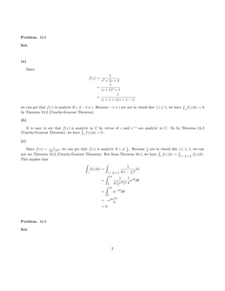 Problem. 16.8
Sol:
(a)
Since
f(z) =
1
z2 + 2z + 2
=
1
(z + 1)2 + 1
=
1
(z + 1 + i)(z + 1 − i)
,
we can get that f(z) is analytic if z = −1 ± i. Because −1 ± i are not in closed disc |z| ≤ 1, we have
´
γ
f(z)dz = 0
by Theorem 15.2 (Cauchy-Goursat Theorem).
(b)
It is easy to see that f(z) is analytic in C by virtue of z and e−z
are analytic in C. So by Theorem 15.2
(Cauchy-Goursat Theorem), we have
´
γ
f(z)dz = 0 .
(c)
Since f(z) = 1
(2z−i)2 , we can get that f(z) is analytic if z = i
2 . Because i
2 are in closed disc |z| ≤ 1, we can
not use Theorem 15.2 (Cauchy-Goursat Theorem). But from Theorem 16.1, we have
´
γ
f(z)dz =
´
|z− i
2 |= 1
4
f(z)dz.
This implies that
ˆ
γ
f(z)dz =
ˆ
|z− i
2 |= 1
4
1
4(z − i
2 )2
dz
=
ˆ 2π
0
1
4(1
4 eiθ)2
1
4
ieiθ
dθ
=
ˆ 2π
0
ie−iθ
dθ
= −eiθ 2π
0
= 0.
Problem. 16.9
Sol:
2
 