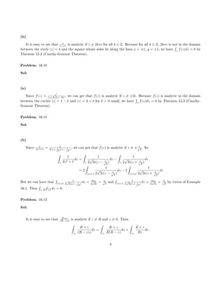 (b)
It is easy to see that z
1−ez is analytic if z = 2kπi for all k ∈ Z. Because for all k ∈ Z, 2kπi is not in the domain
between the circle |z| = 4 and the square whose sides lie along the lines x = ±1, y = ±1, we have
´
γ
f(z)dz = 0 by
Theorem 15.2 (Cauchy-Goursat Theorem).
Problem. 16.10
Sol:
(a)
Since f(z) = ez
(z+3i)(z−3i) , we can get that f(z) is analytic if z = ±3i. Because f(z) is analytic in the domain
between the circles |z| = 1 − δ and |z| = 2 + δ for δ > 0 small, we have
´
γ
f(z)dz = 0 by Theorem 15.2 (Cauchy-
Goursat Theorem).
Problem. 16.11
Sol:
(b)
Since 1
3z2+1 = 1
3(z+ i√
3
)(z− i√
3
)
, we can get that f(z) is analytic if z = ± i√
3
. So
ˆ
γ
1
3z2 + 1
dz =
ˆ
γ
1
2
√
3i(z − i√
3
)
dz −
ˆ
γ
1
2
√
3i(z + i√
3
)
dz
= 2
ˆ
|z|=1
1
2
√
3i(z − i√
3
)
dz − 2
ˆ
|z|=1
1
2
√
3i(z + i√
3
)
dz
But we can have that
´
|z|=1
1
2
√
3i(z− i√
3
)
dz = 2πi
2
√
3i
= π√
3
and
´
|z|=1
1
2
√
3i(z+ i√
3
)
dz = 2πi
2
√
3i
= π√
3
by virtue of Example
16.1. Thus
´
γ
1
3z2+1 dz = 0.
Problem. 16.12
Sol:
It is easy to see that R+z
(R−z)z is analytic if z = R and z = 0. Then
ˆ
γr
R + z
(R − z)z
dz =
ˆ
γr
R + z
R(R − z)
dz +
ˆ
γr
R + z
Rz
dz.
3
 
