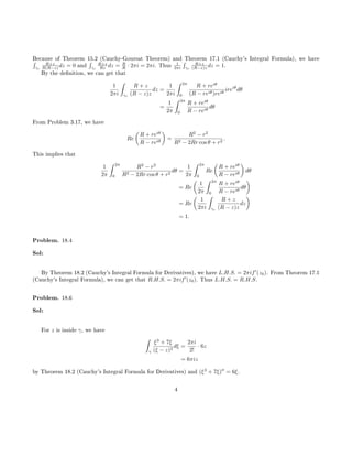 Because of Theorem 15.2 (Cauchy-Goursat Theorem) and Theorem 17.1 (Cauchy's Integral Formula), we have´
γr
R+z
R(R−z) dz = 0 and
´
γr
R+z
Rz dz = R
R · 2πi = 2πi. Thus 1
2πi
´
γr
R+z
(R−z)z dz = 1.
By the denition, we can get that
1
2πi
ˆ
γr
R + z
(R − z)z
dz =
1
2πi
ˆ 2π
0
R + reiθ
(R − reiθ)reiθ
ireiθ
dθ
=
1
2π
ˆ 2π
0
R + reiθ
R − reiθ
dθ
From Problem 3.17, we have
Re
R + reiθ
R − reiθ
=
R2
− r2
R2 − 2Rr cos θ + r2
.
This implies that
1
2π
ˆ 2π
0
R2
− r2
R2 − 2Rr cos θ + r2
dθ =
1
2π
ˆ 2π
0
Re
R + reiθ
R − reiθ
dθ
= Re
1
2π
ˆ 2π
0
R + reiθ
R − reiθ
dθ
= Re
1
2πi
ˆ
γr
R + z
(R − z)z
dz
= 1.
Problem. 18.4
Sol:
By Theorem 18.2 (Cauchy's Integral Formula for Derivatives), we have L.H.S. = 2πif (z0). From Theorem 17.1
(Cauchy's Integral Formula), we can get that R.H.S. = 2πif (z0). Thus L.H.S. = R.H.S.
Problem. 18.6
Sol:
For z is inside γ, we have
ˆ
γ
ξ3
+ 7ξ
(ξ − z)3
dξ =
2πi
2!
· 6z
= 6πiz
by Theorem 18.2 (Cauchy's Integral Formula for Derivatives) and (ξ3
+ 7ξ) = 6ξ.
4
 