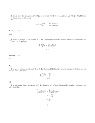 It is easy to see that ξ3
+7ξ
(ξ−z)3 is analytic if ξ = z. So for z is outside γ, we can get that
´
γ
ξ3
+7ξ
(ξ−z)3 dξ = 0 by Theorem
15.2 (Cauchy-Goursat Theorem).
Thus
g(z) =
6πiz if z is inside γ,
0 if z is outside γ.
Problem. 18.7
Sol:
It is easy to see that f(z) is analytic in C. By Theorem 18.2 (Cauchy's Integral Formula for Derivatives) and
f (z) = ez
−e−z
/2, we have
ˆ
γ
f(z)
z4
dz =
2πi
3!
· (
1 − 1
2
)
= 0.
Problem. 18.9
Sol:
(b)
It is easy to see that cos z is analytic in C. By Theorem 18.2 (Cauchy's Integral Formula for Derivatives) and
(cos z) = sin z, we have
ˆ
γ
f(z)
z4
dz =
2πi
3!
· sin 0
= 0.
(c)
It is easy to see that z is analytic in C. By Theorem 18.2 (Cauchy's Integral Formula for Derivatives) and
(z) = 1, we have
ˆ
γ
z
(2z + 1)2
dz =
ˆ
γ
z
4(z + 1
2 )2
dz
=
1
4
·
2πi
1!
· 1
=
πi
2
.
5
 