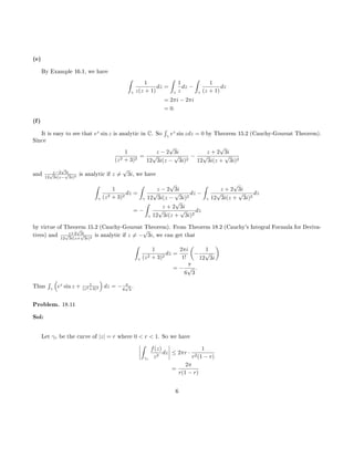(e)
By Example 16.1, we have
ˆ
γ
1
z(z + 1)
dz =
ˆ
γ
1
z
dz −
ˆ
γ
1
(z + 1)
dz
= 2πi − 2πi
= 0.
(f)
It is easy to see that ez
sin z is analytic in C. So
´
γ
ez
sin zdz = 0 by Theorem 15.2 (Cauchy-Goursat Theorem).
Since
1
(z2 + 3)2
=
z − 2
√
3i
12
√
3i(z −
√
3i)2
−
z + 2
√
3i
12
√
3i(z +
√
3i)2
and z−2
√
3i
12
√
3i(z−
√
3i)2
is analytic if z =
√
3i, we have
ˆ
γ
1
(z2 + 3)2
dz =
ˆ
γ
z − 2
√
3i
12
√
3i(z −
√
3i)2
dz −
ˆ
γ
z + 2
√
3i
12
√
3i(z +
√
3i)2
dz
= −
ˆ
γ
z + 2
√
3i
12
√
3i(z +
√
3i)2
dz
by virtue of Theorem 15.2 (Cauchy-Goursat Theorem). From Theorem 18.2 (Cauchy's Integral Formula for Deriva-
tives) and z+2
√
3i
12
√
3i(z+
√
3i)2
is analytic if z = −
√
3i, we can get that
ˆ
γ
1
(z2 + 3)2
dz =
2πi
1!
−
1
12
√
3i
= −
π
6
√
3
.
Thus
´
γ
ez
sin z + 1
(z2+3)2 dz = − π
6
√
3
.
Problem. 18.11
Sol:
Let γr be the curve of |z| = r where 0  r  1. So we have
ˆ
γr
f(z)
z2
dz ≤ 2πr ·
1
r2(1 − r)
=
2π
r(1 − r)
6
 