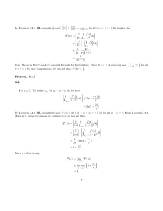 by Theorem 13.1 (ML-Inequality) and f(z)
z2 ≤
1
1−|z|
|z2| = 1
r2(1−r) for all |z| = r  1. This implies that
|f (0)| =
1!
2πi
ˆ
γr
f(z)
z2
dz
=
1!
2πi
·
ˆ
γr
f(z)
z2
dz
≤
1
2π
·
2π
r(1 − r)
=
1
r(1 − r)
from Theorem 18.2 (Cauchy's Integral Formula for Derivatives). Since 0  r  1 arbitrary and 1
r(1−r) ≤ 1
4 for all
0  r  1 by easy computation, we can get that |f (0)| ≤ 1
4 .
Problem. 18.13
Sol:
Fix z ∈ C. We dene γz,r by |ξ − z| = r. So we have
ˆ
γz,r
f (ξ)
(z − ξ)2
dξ ≤ 2πr ·
r + |z|
r2
= 2π(1 +
|z|
r
)
by Theorem 13.1 (ML-Inequality) and |f (ξ)| ≤ |ξ| ≤ |ξ − z| + |z| = r + |z| for all |ξ − z| = r. From Theorem 18.2
(Cauchy's Integral Formula for Derivatives), we can get that
|f (z)| =
1!
2πi
ˆ
γz,r
f (ξ)
(z − ξ)2
dξ
=
1!
2πi
·
ˆ
γz,r
f (ξ)
(z − ξ)2
dξ
≤
1
2π
· 2π(1 +
|z|
r
)
= 1 +
|z|
r
.
Since r  0 arbitrary,
|f (z)| = lim
r→∞
|f (z)|
≤ lim sup
r→∞
1 +
|z|
r
= 1.
7
 