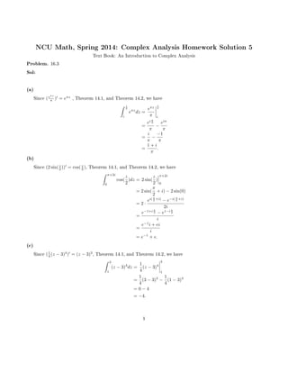 NCU Math, Spring 2014: Complex Analysis Homework Solution 5
Text Book: An Introduction to Complex Analysis
Problem. 16.3
Sol:
(a)
Since (eπz
π ) = eπz
, Theorem 14.1, and Theorem 14.2, we have
ˆ i
2
i
eπz
dz =
eπz
π
i
2
i
=
ei π
2
π
−
eiπ
π
=
i
π
−
−1
π
=
1 + i
π
.
(b)
Since (2 sin(z
2 )) = cos(z
2 ), Theorem 14.1, and Theorem 14.2, we have
ˆ π+2i
0
cos(
z
2
)dz = 2 sin(
z
2
)
π+2i
0
= 2 sin(
π
2
+ i) − 2 sin(0)
= 2 ·
ei( π
2 +i)
− e−i( π
2 +i)
2i
=
e−1+i π
2 − e1−i π
2
i
=
e−1
i + ei
i
= e−1
+ e.
(c)
Since (1
4 (z − 3)4
) = (z − 3)3
, Theorem 14.1, and Theorem 14.2, we have
ˆ 3
1
(z − 3)3
dz =
1
4
(z − 3)4
3
1
=
1
4
(3 − 3)4
−
1
4
(1 − 3)4
= 0 − 4
= −4.
1
 