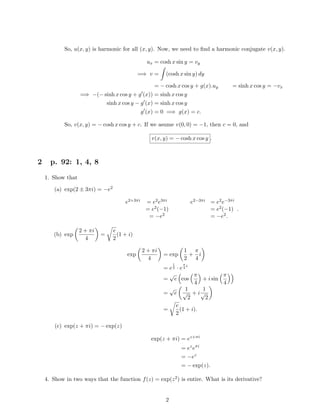 So, u(x, y) is harmonic for all (x, y). Now, we need to ﬁnd a harmonic conjugate v(x, y).
ux = cosh x sin y = vy
=⇒ v = (cosh x sin y) dy
= − cosh x cos y + g(x).uy = sinh x cos y = −vx
=⇒ −(− sinh x cos y + g (x)) = sinh x cos y
sinh x cos y − g (x) = sinh x cos y
g (x) = 0 =⇒ g(x) = c.
So, v(x, y) = − cosh x cos y + c. If we asume v(0, 0) = −1, then c = 0, and
v(x, y) = − cosh x cos y .
2 p. 92: 1, 4, 8
1. Show that
(a) exp(2 ± 3πi) = −e2
e2+3πi = e2e3πi e2−3πi = e2e−3πi
= e2(−1) = e2(−1)
= −e2 = −e2.
.
(b) exp
2 + πi
4
=
e
2
(1 + i)
exp
2 + πi
4
= exp
1
2
+
π
4
i
= e
1
2 · e
π
4
i
=
√
e cos
π
4
+ i sin
π
4
=
√
e
1
√
2
+ i
1
√
2
=
e
2
(1 + i).
(c) exp(z + πi) = − exp(z)
exp(z + πi) = ez+πi
= ez
eπi
= −ez
= − exp(z).
4. Show in two ways that the function f(z) = exp(z2) is entire. What is its derivative?
2
 