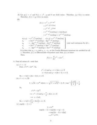 (I) Let g(z) = ez
and h(z) = z2. g and h are both entire. Therefore, (g ◦ h)(z) is entire.
Therefore, f(z) = (g ◦ h)(z) is entire.
(II)
f(z) = ez2
= e(x+iy)2
= e(x2−y2)+i(2xy)
= ex2−y2
· ei(2xy)
= ex2−y2
(cos(2xy) + i sin(2xy))
= ex2−y2
cos(2xy) + iex2−y2
sin(2xy).
u(x, y) = ex2−y2
cos(2xy) v(x, y) = ex2−y2
sin(2xy)
ux = 2xex2−y2
cos(2xy) − 2yex2−y2
sin(2xy)
uy = −2yex2−y2
cos(2xy) − 2xex2−y2
sin(2xy)
vx = 2xex2−y2
sin(2xy) + 2yex2−y2
cos(2xy)
vy = −2yex2−y2
sin(2xy) + 2xex2−y2
cos(2xy)



exist and continuous for all z.
It is clear that ux = vy and uy = −vx, so the Cauchy-Riemann equations are satisﬁed for all
z. Therefore, f(z) is diﬀerentiable everywhere and, thus, f(z) is entire.
Then,
f (z) =
d
dz
ez2
= 2zez2
.
8. Find all values of z such that
(a) ez = −2
First, exeiy = 2eiπ. So,
ex
= 2 and y = π + 2nπ, n ∈ Z
x = ln 2 and y = π(2n + 1), n ∈ Z.
So, z = ln 2 + (2n + 1)πi, n ∈ Z.
(b) ez = 1 +
√
3i
1 +
√
3i = reiθ
where r = 12 + (
√
3)2 = 2, θ = tan−1
√
3
1
=
π
3
.
So,
ex
eiy
= 2eiπ
3
=⇒ ex
= 2 and y =
π
3
+ 2nπ, n ∈ Z
=⇒ x = ln 2.
So, z = ln 2 +
π
3
+ 2nπ i, n ∈ Z.
(c) exp(2z − 1) = 1
1 = 1ei0
exp(2z − 1) = exp(2(x + iy) − 1)
= exp[(2x − 1) + i(2y)]
= e2x−1
ei(2y)
.
3
 