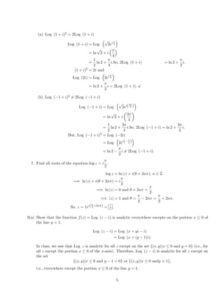 (a) Log (1 + i)2 = 2Log (1 + i)
Log (1 + i) = Log
√
2ei π
4
= ln
√
2 + i
π
4
=
1
2
ln 2 +
π
4
i.So, 2Log (1 + i) = ln 2 +
π
2
i.
(1 + i)2
= 2i and
Log (2i) = Log 2ei π
2
= ln 2 +
π
2
i = 2Log (1 + i).
(b) Log (−1 + i)2 = 2Log (−1 + i)
Log (−1 + i) = Log
√
2ei(3π
4 )
= ln
√
2 + i
3π
4
=
1
2
ln 2 +
3π
4
i.So, 2Log (−1 + i) = ln 2 +
3π
2
i.
But, Log (−1 + i)2
= Log (−2i)
= Log 2ei(−π
2 )
= ln 2 −
π
2
i = 2Log (−1 + i).
7. Find all roots of the equation log z = i
π
2
.
log z = ln |z| + i(θ + 2nπ), n ∈ Z
=⇒ ln |z| + i(θ + 2nπ) = i
π
2
=⇒ ln |z| = 0 and θ + 2nπ =
π
2
=⇒ |z| = 1 and θ =
π
2
− 2nπ =
π
2
+ 2nπ.
So, z = 1ei(π
2
+2nπ) = i .
9(a) Show that the function f(z) = Log (z − i) is analytic everywhere excepte on the portion x ≤ 0 of
the line y = 1.
Log (z − i) = Log (x + yi − i)
= Log (x + (y − 1)i).
In class, we saw that Log z is analytic for all z except on the set {(x, y)|x ≤ 0 and y = 0} (i.e., for
all z except the portion x ≤ 0 of the x-axis). Therefore, Log (z − i) is analytic for all z except on
the set
{(x, y)|x ≤ 0 and y − 1 = 0} or {(x, y)|x ≤ 0 andy = 1},
i.e., everywhere except the portion x ≤ 0 of the line y = 1.
5
 