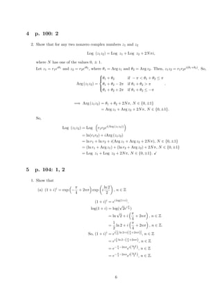 4 p. 100: 2
2. Show that for any two nonzero complex numbers z1 and z2
Log (z1z2) = Log z1 + Log z2 + 2Nπi,
where N has one of the values 0, ± 1.
Let z1 = r1eiθ1
and z2 = r2eiθ2
, where θ1 = Arg z1 and θ2 = Arg z2. Then, z1z2 = r1r2ei(θ1+θ2)
. So,
Arg (z1z2) =



θ1 + θ2 if − π < θ1 + θ2 ≤ π
θ1 + θ2 − 2π if θ1 + θ2 > π
θ1 + θ2 + 2π if θ1 + θ2 ≤ −π
.
=⇒ Arg (z1z2) = θ1 + θ2 + 2Nπ, N ∈ {0, ±1}
= Arg z1 + Arg z2 + 2Nπ, N ∈ {0, ±1}.
So,
Log (z1z2) = Log r1r2ei(Arg (z1z2))
= ln(r1r2) + iArg (z1z2)
= ln r1 + ln r2 + i(Arg z1 + Arg z2 + 2Nπ), N ∈ {0, ±1}
= (ln r1 + Arg z1) + (ln r2 + Arg z2) + 2Nπ, N ∈ {0, ±1}
= Log z1 + Log z2 + 2Nπ, N ∈ {0, ±1}.
5 p. 104: 1, 2
1. Show that
(a) (1 + i)i
= exp −
π
4
+ 2nπ exp i
ln 2
2
, n ∈ Z
(1 + i)i
= ei log(1+i)
.
log(1 + i) = log(
√
2ei π
4 )
= ln
√
2 + i
π
4
+ 2nπ , n ∈ Z
=
1
2
ln 2 + i
π
4
+ 2nπ , n ∈ Z.
So, (1 + i)i
= ei[1
2
ln 2+i(π
4
+2nπ)], n ∈ Z
= ei1
2
ln 2−(π
4
+2nπ), n ∈ Z
= e−π
4
−2nπ
ei(ln 2
2 ), n ∈ Z
= e−π
4
−2nπ
ei(ln 2
2 ), n ∈ Z.
6
 