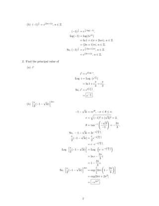 (b) (−1)
1
π = e(2n+1)i
, n ∈ Z
(−1)
1
π = e
1
π
log(−1)
.
log(−1) = log(1eiπ
)
= ln 1 + i(π + 2nπ), n ∈ Z
= (2n + 1)πi, n ∈ Z.
So, (−1)
1
π = e
1
π
(2n+1)πi
, n ∈ Z
= e(2n+1)i
, n ∈ Z.
2. Find the principal value of
(a) ii
ii
= eiLog i
.
Log i = Log (eiπ
2 )
= ln 1 + i
π
2
= i
π
2
.
So, ii
= ei(i π
2 )
= e−π
2 .
(b)
e
2
(−1 −
√
3i)
3πi
−1 −
√
3i = reiθ
, −π < θ ≤ π.
r = (−1)2 + (
√
3)2 = 2,
θ = tan−1 −
√
3
−1
= −
2π
3
.
So, − 1 −
√
3i = 2e−i(2π
3 ).
e
2
(−1 −
√
3i) =
e
2
e−i(2π
3 )
= e · e−i(2π
3 ).
Log
e
2
(−1 −
√
3i) = Log e · e−i(2π
3 )
= ln e −
2π
3
i
= 1 −
2π
3
i.
So,
e
2
(−1 −
√
3i)
3πi
= exp 3πi 1 −
2π
3
= exp[3πi + 2π2
]
= −e2π2
.
7
 