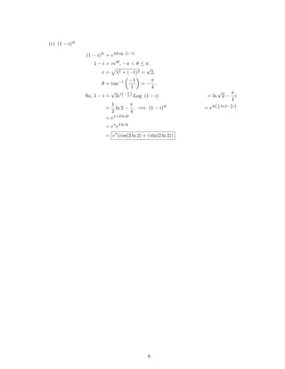 (c) (1 − i)4i
(1 − i)4i
= e4iLog (1−i)
1 − i = reiθ
, −π < θ ≤ π.
r = 12 + (−1)2 =
√
2,
θ = tan−1 −1
1
= −
π
4
.
So, 1 − i =
√
2ei(−π
4 ).Log (1 − i) = ln
√
2 −
π
4
i
=
1
2
ln 2 −
π
4
. =⇒ (1 − i)4i
= e4i(1
2
ln 2−π
4
i)
= eπ+2 ln 2i
= eπ
e2 ln 2i
= eπ
(cos(2 ln 2) + i sin(2 ln 2)) .
8
 