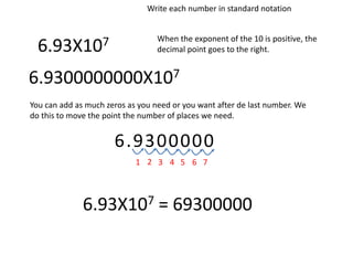6.93X107
Write each number in standard notation
When the exponent of the 10 is positive, the
decimal point goes to the right.
6.9300000000X107
You can add as much zeros as you need or you want after de last number. We
do this to move the point the number of places we need.
6.9300000
1 2 3 4 5 6 7
6.93X107 = 69300000
 