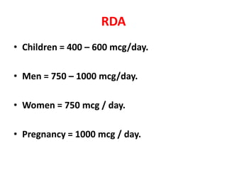 RDA
• Children = 400 – 600 mcg/day.
• Men = 750 – 1000 mcg/day.
• Women = 750 mcg / day.
• Pregnancy = 1000 mcg / day.
 