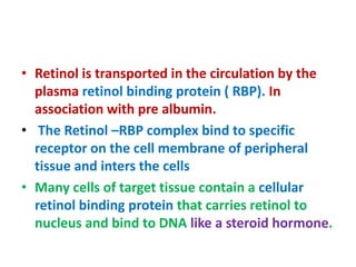 • Retinol is transported in the circulation by the
plasma retinol binding protein ( RBP). In
association with pre albumin.
• The Retinol –RBP complex bind to specific
receptor on the cell membrane of peripheral
tissue and inters the cells
• Many cells of target tissue contain a cellular
retinol binding protein that carries retinol to
nucleus and bind to DNA like a steroid hormone.
 